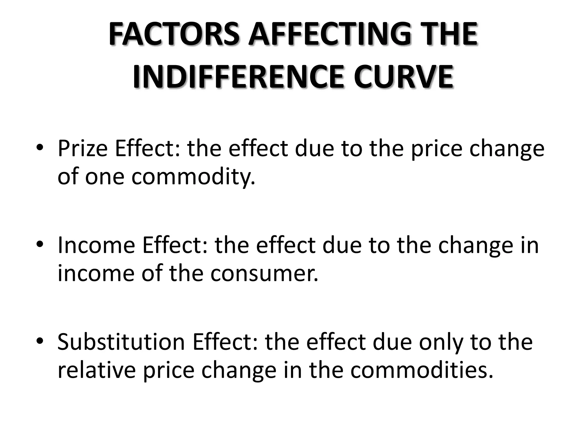 FACTORS AFFECTING THE
INDIFFERENCE CURVE
• Prize Effect: the effect due to the price change
of one commodity.
• Income Effect: the effect due to the change in
income of the consumer.
• Substitution Effect: the effect due only to the
relative price change in the commodities.
 