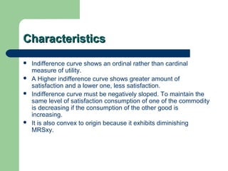 CharacteristicsCharacteristics
 Indifference curve shows an ordinal rather than cardinal
measure of utility.
 A Higher indifference curve shows greater amount of
satisfaction and a lower one, less satisfaction.
 Indifference curve must be negatively sloped. To maintain the
same level of satisfaction consumption of one of the commodity
is decreasing if the consumption of the other good is
increasing.
 It is also convex to origin because it exhibits diminishing
MRSxy.
 