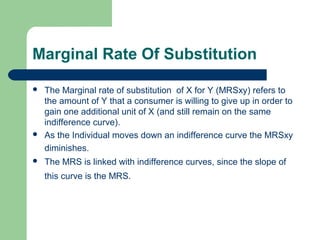 Marginal Rate Of Substitution
 The Marginal rate of substitution of X for Y (MRSxy) refers to
the amount of Y that a consumer is willing to give up in order to
gain one additional unit of X (and still remain on the same
indifference curve).
 As the Individual moves down an indifference curve the MRSxy
diminishes.
 The MRS is linked with indifference curves, since the slope of
this curve is the MRS.
 