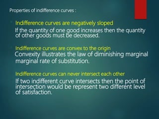 Properties of indifference curves :
• Indifference curves are negatively sloped
If the quantity of one good increases then the quantity
of other goods must be decreased.
• Indifference curves are convex to the origin
Convexity illustrates the law of diminishing marginal
marginal rate of substitution.
• Indifference curves can never intersect each other
• If two indifferent curve intersects then the point of
intersection would be represent two different level
of satisfaction.
 