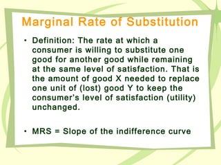 Marginal Rate of Substitution
• Definition: The rate at which a
consumer is willing to substitute one
good for another good while remaining
at the same level of satisfaction. That is
the amount of good X needed to replace
one unit of (lost) good Y to keep the
consumer’s level of satisfaction (utility)
unchanged.
• MRS = Slope of the indifference curve
 