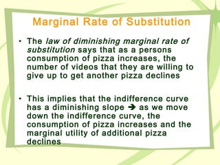 Marginal Rate of Substitution
• The law of diminishing marginal rate of
substitution says that as a persons
consumption of pizza increases, the
number of videos that they are willing to
give up to get another pizza declines
• This implies that the indifference curve
has a diminishing slope  as we move
down the indifference curve, the
consumption of pizza increases and the
marginal utility of additional pizza
declines
 