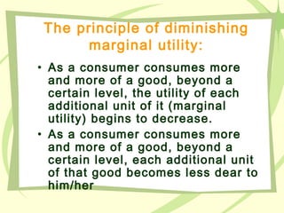 The principle of diminishing
marginal utility:
• As a consumer consumes more
and more of a good, beyond a
certain level, the utility of each
additional unit of it (marginal
utility) begins to decrease.
• As a consumer consumes more
and more of a good, beyond a
certain level, each additional unit
of that good becomes less dear to
him/her
 