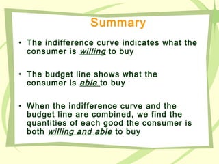 Summary
• The indifference curve indicates what the
consumer is willing to buy
• The budget line shows what the
consumer is able to buy
• When the indifference curve and the
budget line are combined, we find the
quantities of each good the consumer is
both willing and able to buy
 