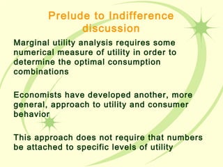 Prelude to Indifference
discussion
Marginal utility analysis requires some
numerical measure of utility in order to
determine the optimal consumption
combinations
Economists have developed another, more
general, approach to utility and consumer
behavior
This approach does not require that numbers
be attached to specific levels of utility
 
