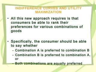 INDIFFERENCE CURVES AND UTILITY
MAXIMIZATION
• All this new approach requires is that
consumers be able to rank their
preferences for various combinations of
goods
• Specifically, the consumer should be able
to say whether
– Combination A is preferred to combination B
– Combination B is preferred to combination A.
or
– Both combinations are equally preferred
 