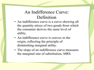 An Indifference Curve:
Definition
• An indifference curve is a curve showing all
the quantity mixes of two goods from which
the consumer derives the same level of
utility.
• An indifference curve is convex to the
origin, reflecting the principle of
diminishing marginal utility.
• The slope of an indifference curve measures
the marginal rate of substitution, MRS.
 