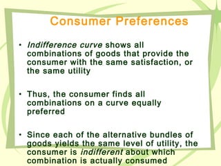 Consumer Preferences
• Indifference curve shows all
combinations of goods that provide the
consumer with the same satisfaction, or
the same utility
• Thus, the consumer finds all
combinations on a curve equally
preferred
• Since each of the alternative bundles of
goods yields the same level of utility, the
consumer is indifferent about which
combination is actually consumed
 