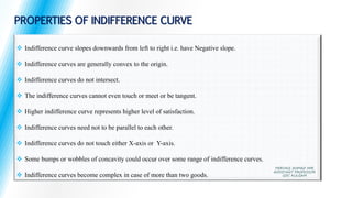  Indifference curve slopes downwards from left to right i.e. have Negative slope.
 Indifference curves are generally convex to the origin.
 Indifference curves do not intersect.
 The indifference curves cannot even touch or meet or be tangent.
 Higher indifference curve represents higher level of satisfaction.
 Indifference curves need not to be parallel to each other.
 Indifference curves do not touch either X-axis or Y-axis.
 Some bumps or wobbles of concavity could occur over some range of indifference curves.
 Indifference curves become complex in case of more than two goods.
PROPERTIES OF INDIFFERENCE CURVE
PERVAIZ AHMAD MIR
ASSISTANT PROFESSOR
GDC KULGAM
 