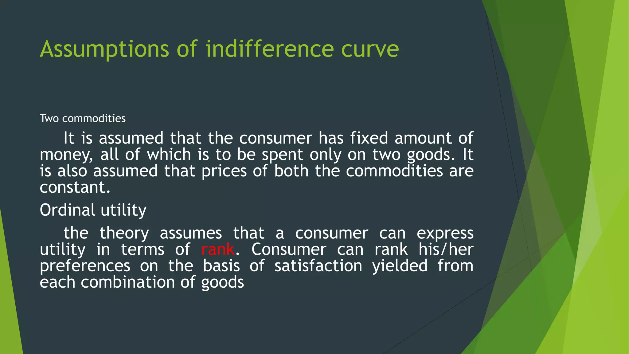 Assumptions of indifference curve
Two commodities
It is assumed that the consumer has fixed amount of
money, all of which is to be spent only on two goods. It
is also assumed that prices of both the commodities are
constant.
Ordinal utility
the theory assumes that a consumer can express
utility in terms of rank. Consumer can rank his/her
preferences on the basis of satisfaction yielded from
each combination of goods
 