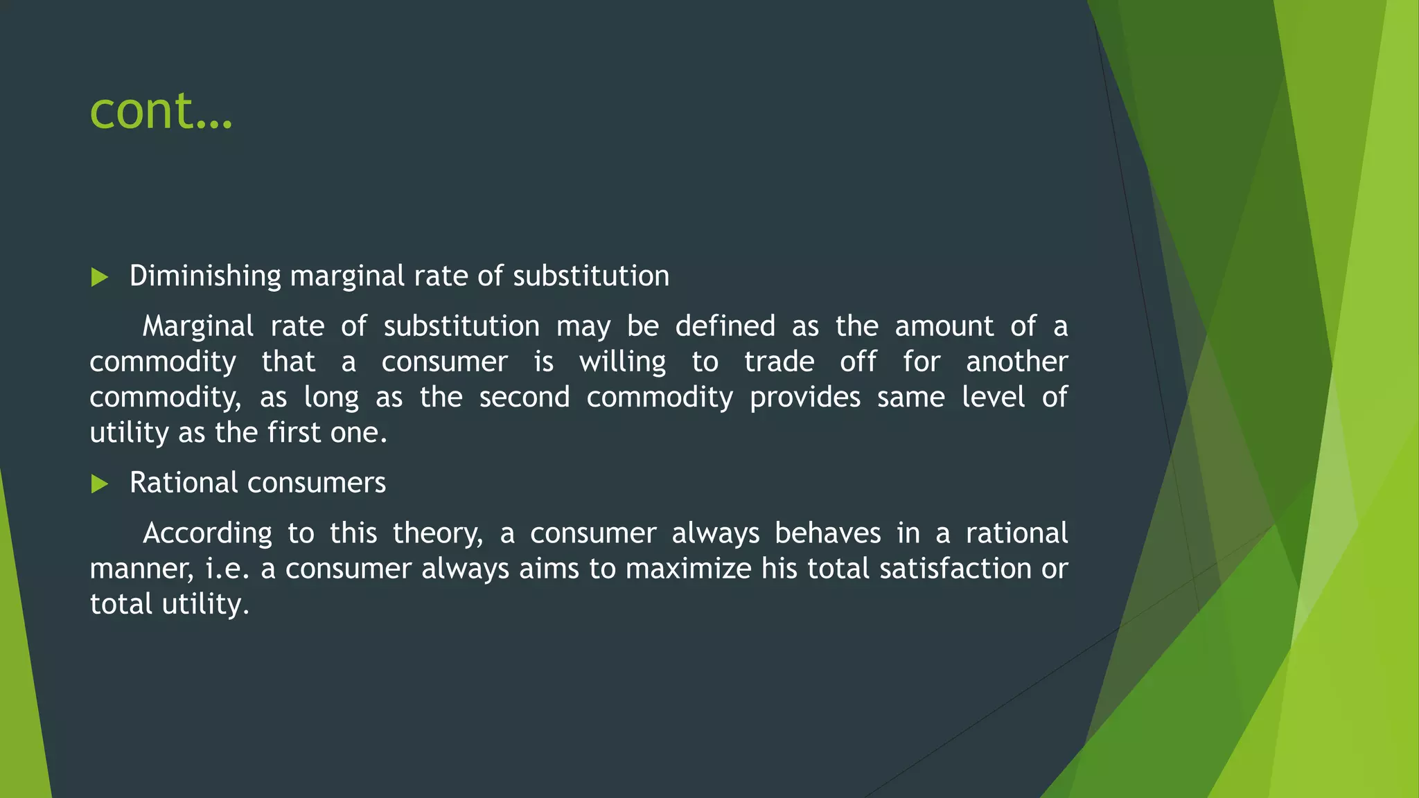cont…
 Diminishing marginal rate of substitution
Marginal rate of substitution may be defined as the amount of a
commodity that a consumer is willing to trade off for another
commodity, as long as the second commodity provides same level of
utility as the first one.
 Rational consumers
According to this theory, a consumer always behaves in a rational
manner, i.e. a consumer always aims to maximize his total satisfaction or
total utility.
 
