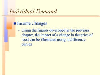 Individual Demand
 Income Changes
• Using the figures developed in the previous
chapter, the impact of a change in the price of
food can be illustrated using indifference
curves.
 
