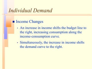 Individual Demand
 Income Changes
• An increase in income shifts the budget line to
the right, increasing consumption along the
income-consumption curve.
• Simultaneously, the increase in income shifts
the demand curve to the right.
 