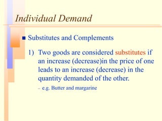 Individual Demand
 Substitutes and Complements
1) Two goods are considered substitutes if
an increase (decrease)in the price of one
leads to an increase (decrease) in the
quantity demanded of the other.
– e.g. Butter and margarine
 
