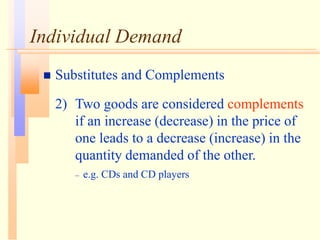 Individual Demand
 Substitutes and Complements
2) Two goods are considered complements
if an increase (decrease) in the price of
one leads to a decrease (increase) in the
quantity demanded of the other.
– e.g. CDs and CD players
 