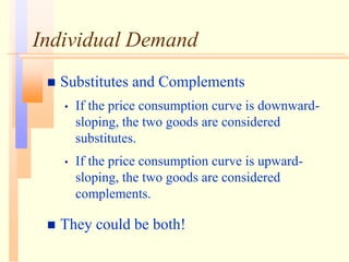 Individual Demand
 Substitutes and Complements
• If the price consumption curve is downward-
sloping, the two goods are considered
substitutes.
• If the price consumption curve is upward-
sloping, the two goods are considered
complements.
 They could be both!
 
