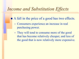 Income and Substitution Effects
 A fall in the price of a good has two effects.
• Consumers experience an increase in real
purchasing power.
• They will tend to consume more of the good
that has become relatively cheaper, and less of
the good that is now relatively more expensive.
 