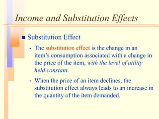 Income and Substitution Effects
 Substitution Effect
• The substitution effect is the change in an
item’s consumption associated with a change in
the price of the item, with the level of utility
held constant.
• When the price of an item declines, the
substitution effect always leads to an increase in
the quantity of the item demanded.
 