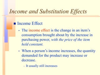 Income and Substitution Effects
 Income Effect
• The income effect is the change in an item’s
consumption brought about by the increase in
purchasing power, with the price of the item
held constant.
• When a person’s income increases, the quantity
demanded for the product may increase or
decrease.
– It usually still increases
 