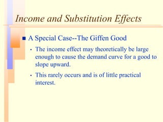 Income and Substitution Effects
 A Special Case--The Giffen Good
• The income effect may theoretically be large
enough to cause the demand curve for a good to
slope upward.
• This rarely occurs and is of little practical
interest.
 