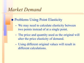 Market Demand
 Problems Using Point Elasticity
• We may need to calculate elasticity between
two points instead of at a single point.
• The price and quantity used as the original will
alter the price elasticity of demand.
• Using different original values will result in
different calculations.
 