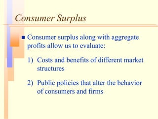 Consumer Surplus
 Consumer surplus along with aggregate
profits allow us to evaluate:
1) Costs and benefits of different market
structures
2) Public policies that alter the behavior
of consumers and firms
 