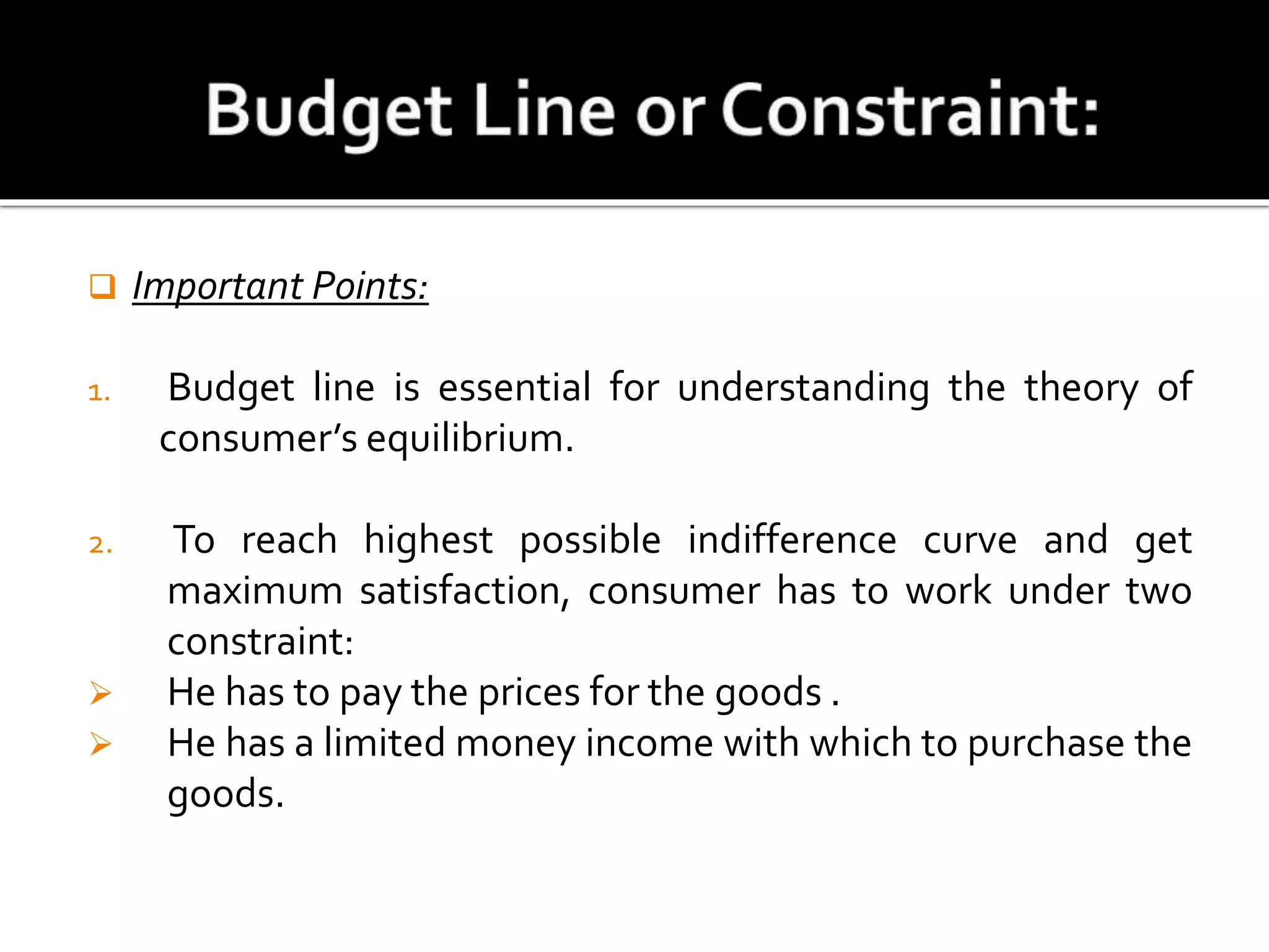  Important Points:
1. Budget line is essential for understanding the theory of
consumer’s equilibrium.
2. To reach highest possible indifference curve and get
maximum satisfaction, consumer has to work under two
constraint:
 He has to pay the prices for the goods .
 He has a limited money income with which to purchase the
goods.
 