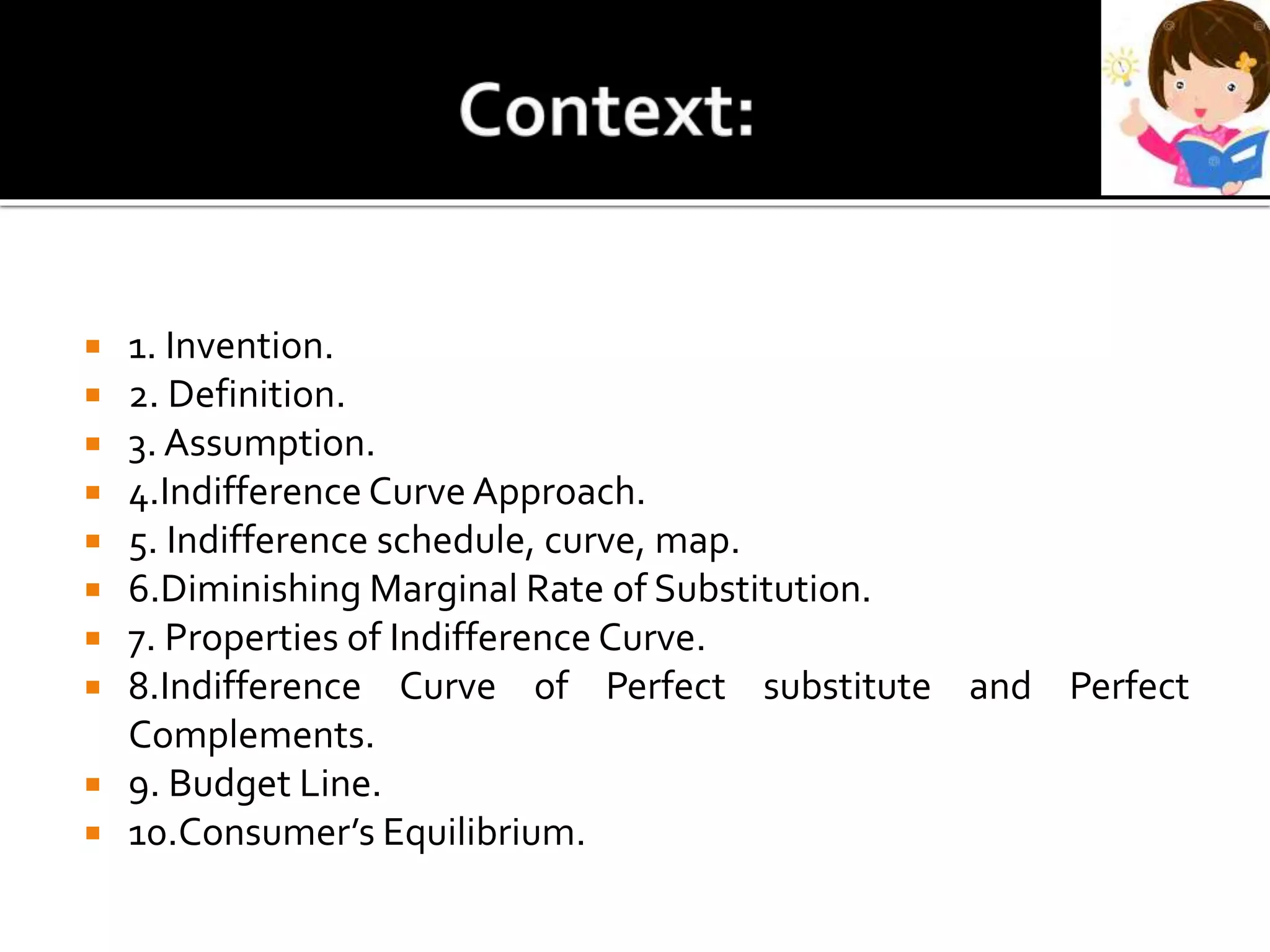  1. Invention.
 2. Definition.
 3. Assumption.
 4.Indifference Curve Approach.
 5. Indifference schedule, curve, map.
 6.Diminishing Marginal Rate of Substitution.
 7. Properties of Indifference Curve.
 8.Indifference Curve of Perfect substitute and Perfect
Complements.
 9. Budget Line.
 10.Consumer’s Equilibrium.
 