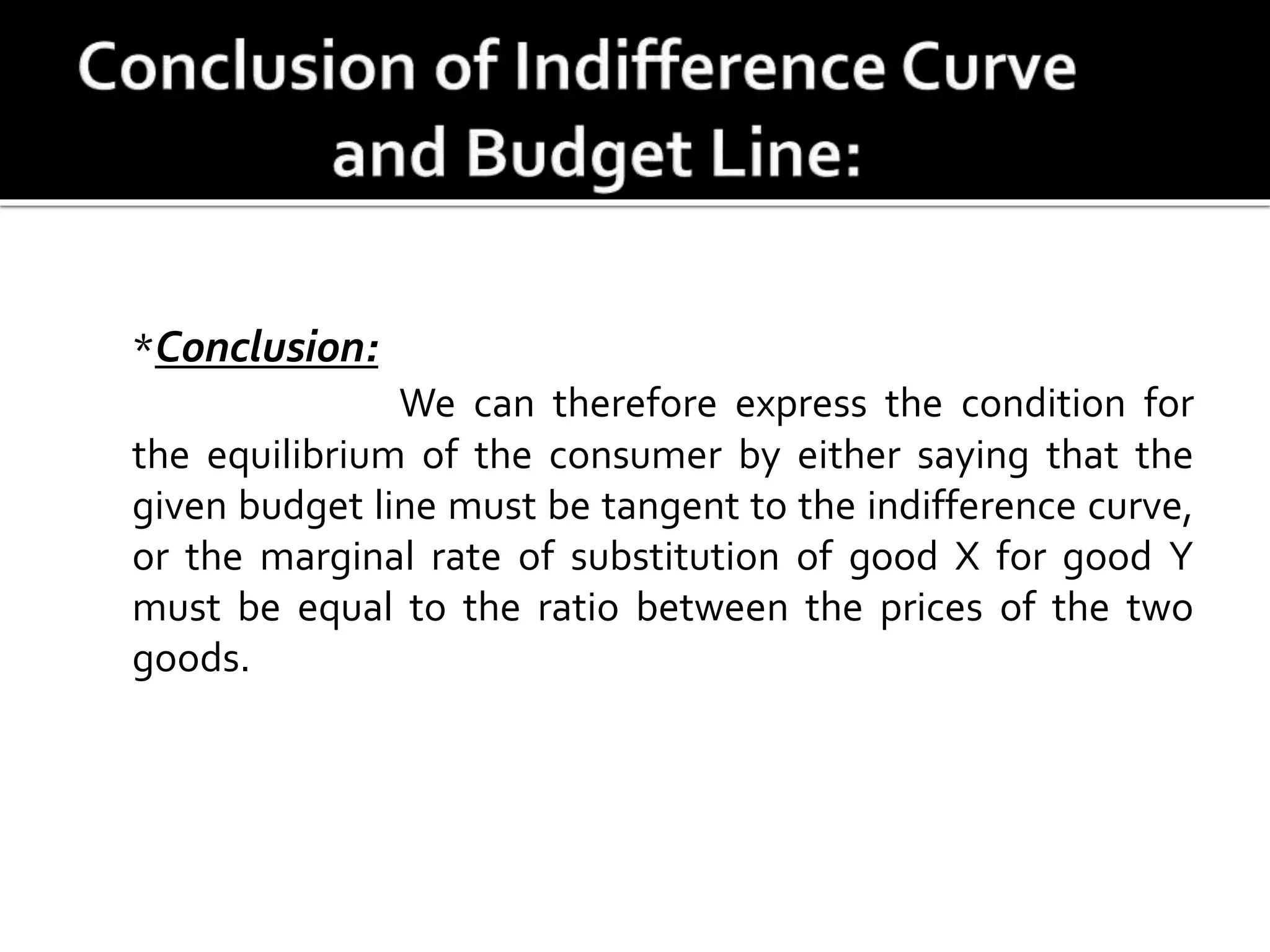*Conclusion:
We can therefore express the condition for
the equilibrium of the consumer by either saying that the
given budget line must be tangent to the indifference curve,
or the marginal rate of substitution of good X for good Y
must be equal to the ratio between the prices of the two
goods.
 