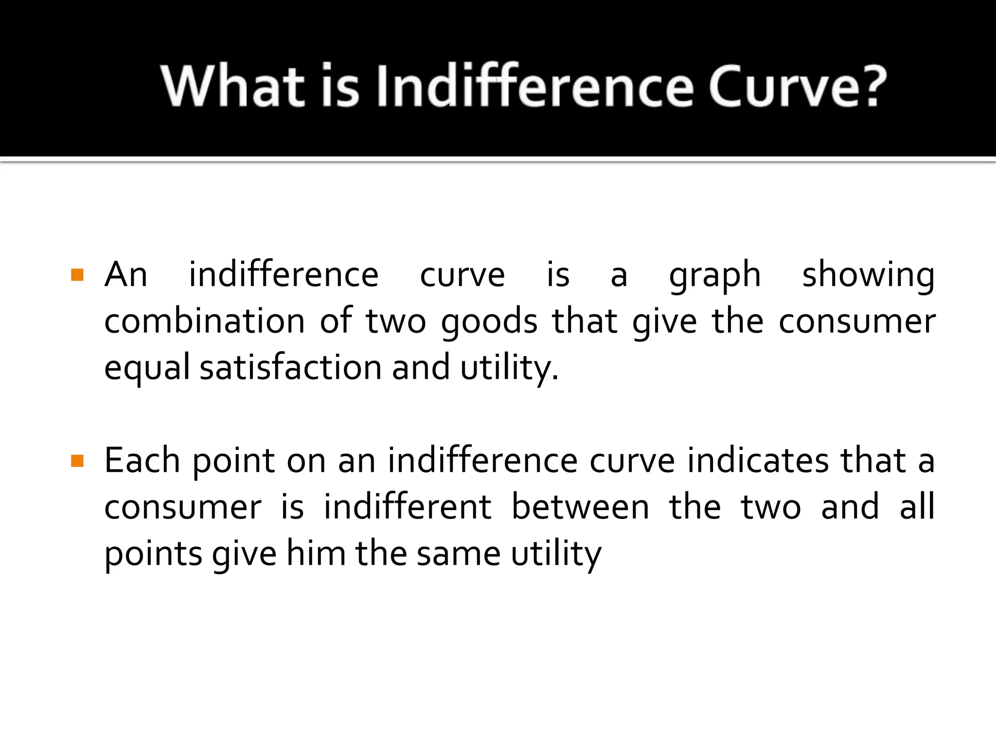  An indifference curve is a graph showing
combination of two goods that give the consumer
equal satisfaction and utility.
 Each point on an indifference curve indicates that a
consumer is indifferent between the two and all
points give him the same utility
 