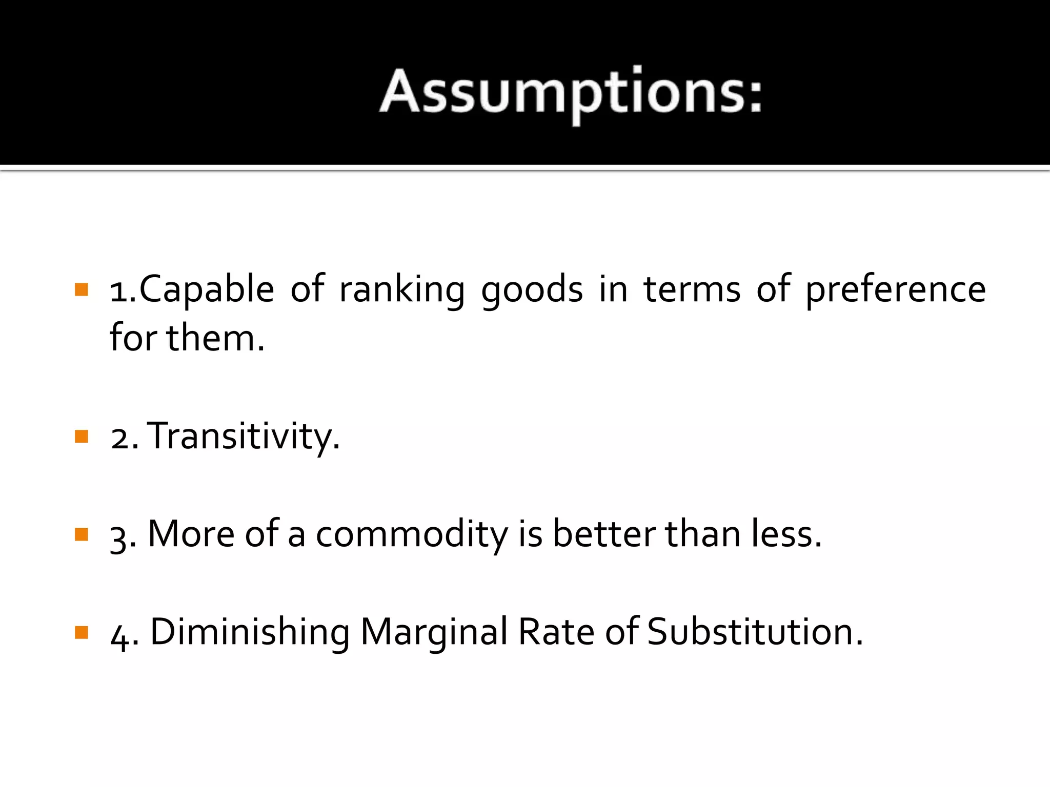  1.Capable of ranking goods in terms of preference
for them.
 2.Transitivity.
 3. More of a commodity is better than less.
 4. Diminishing Marginal Rate of Substitution.
 