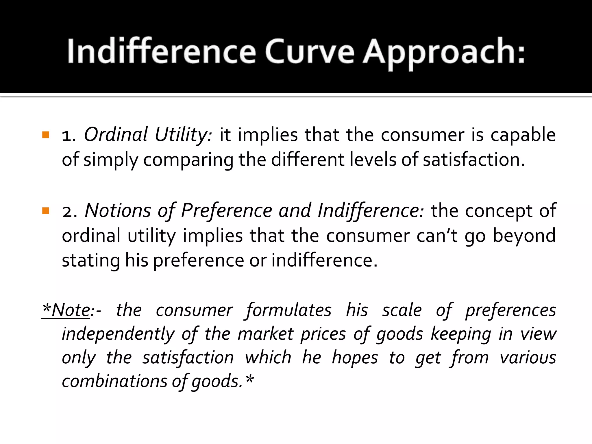  1. Ordinal Utility: it implies that the consumer is capable
of simply comparing the different levels of satisfaction.
 2. Notions of Preference and Indifference: the concept of
ordinal utility implies that the consumer can’t go beyond
stating his preference or indifference.
*Note:- the consumer formulates his scale of preferences
independently of the market prices of goods keeping in view
only the satisfaction which he hopes to get from various
combinations of goods.*
 