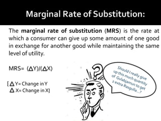 The marginal rate of substitution (MRS) is the rate at
which a consumer can give up some amount of one good
in exchange for another good while maintaining the same
level of utility.
MRS= ( Y)/( X)
{ Y= Change inY
X= Change in X}
 