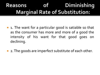  1. The want for a particular good is satiable so that
as the consumer has more and more of a good the
intensity of his want for that good goes on
declining.
 2.The goods are imperfect substitute of each other.
 