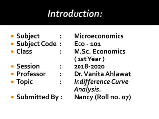 Subject : Microeconomics
 Subject Code : Eco - 101
 Class : M.Sc. Economics
( 1stYear )
 Session : 2018-2020
 Professor : Dr.Vanita Ahlawat
 Topic : Indifference Curve
Analysis.
 Submitted By : Nancy (Roll no. 07)
 