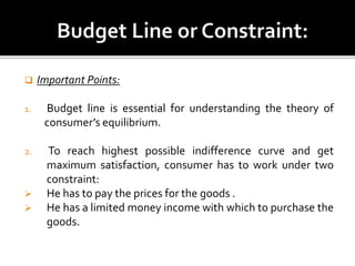  Important Points:
1. Budget line is essential for understanding the theory of
consumer’s equilibrium.
2. To reach highest possible indifference curve and get
maximum satisfaction, consumer has to work under two
constraint:
 He has to pay the prices for the goods .
 He has a limited money income with which to purchase the
goods.
 