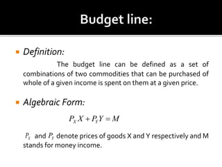  Definition:
The budget line can be defined as a set of
combinations of two commodities that can be purchased of
whole of a given income is spent on them at a given price.
 Algebraic Form:
and denote prices of goods X and Y respectively and M
stands for money income.
MYPXP YX 
XP YP
 