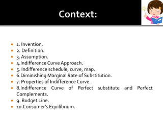 1. Invention.
 2. Definition.
 3. Assumption.
 4.Indifference Curve Approach.
 5. Indifference schedule, curve, map.
 6.Diminishing Marginal Rate of Substitution.
 7. Properties of Indifference Curve.
 8.Indifference Curve of Perfect substitute and Perfect
Complements.
 9. Budget Line.
 10.Consumer’s Equilibrium.
 