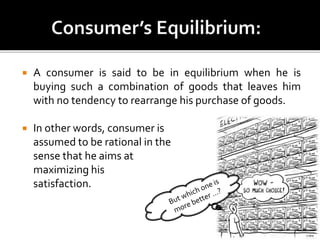  A consumer is said to be in equilibrium when he is
buying such a combination of goods that leaves him
with no tendency to rearrange his purchase of goods.
 In other words, consumer is
assumed to be rational in the
sense that he aims at
maximizing his
satisfaction.
 