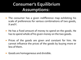  The consumer has a given indifference map exhibiting his
scale of preferences for various combinations of two goods,
X andY.
 He has a fixed amount of money to spend on the goods. He
has to spend whole of his given money on the two goods.
 Prices of the goods are given and constant for him. He
cannot influence the prices of the goods by buying more or
less of them.
 Goods are homogeneous and divisible.
 