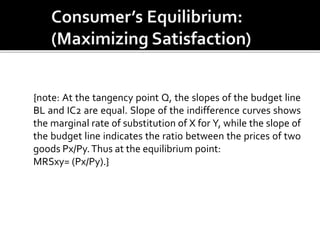 {note: At the tangency point Q, the slopes of the budget line
BL and IC2 are equal. Slope of the indifference curves shows
the marginal rate of substitution of X for Y, while the slope of
the budget line indicates the ratio between the prices of two
goods Px/Py.Thus at the equilibrium point:
MRSxy= (Px/Py).}
 