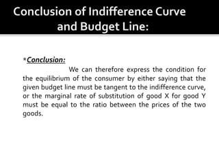 *Conclusion:
We can therefore express the condition for
the equilibrium of the consumer by either saying that the
given budget line must be tangent to the indifference curve,
or the marginal rate of substitution of good X for good Y
must be equal to the ratio between the prices of the two
goods.
 