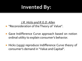J.R. Hicks and R.G.D. Allen
 “Reconsideration of theTheory of Value”.
 Gave Indifference Curve approach based on notion
ordinal utility to explain consumer’s behavior.
 Hicks (1939) reproduce Indifference Curve theory of
consumer’s demand in “Value and Capital”.
 