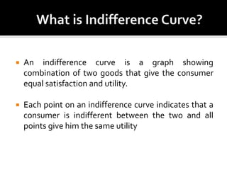  An indifference curve is a graph showing
combination of two goods that give the consumer
equal satisfaction and utility.
 Each point on an indifference curve indicates that a
consumer is indifferent between the two and all
points give him the same utility
 