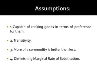  1.Capable of ranking goods in terms of preference
for them.
 2.Transitivity.
 3. More of a commodity is better than less.
 4. Diminishing Marginal Rate of Substitution.
 