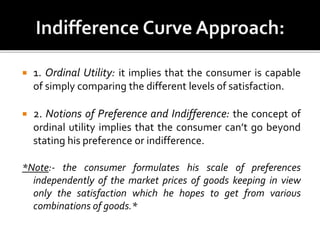  1. Ordinal Utility: it implies that the consumer is capable
of simply comparing the different levels of satisfaction.
 2. Notions of Preference and Indifference: the concept of
ordinal utility implies that the consumer can’t go beyond
stating his preference or indifference.
*Note:- the consumer formulates his scale of preferences
independently of the market prices of goods keeping in view
only the satisfaction which he hopes to get from various
combinations of goods.*
 