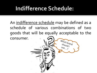 An indifference schedule may be defined as a
schedule of various combinations of two
goods that will be equally acceptable to the
consumer.
 