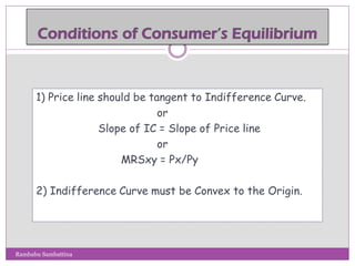 1) Price line should be tangent to Indifference Curve.
or
Slope of IC = Slope of Price line
or
MRSxy = Px/Py
2) Indifference Curve must be Convex to the Origin.
Rambabu Sambattina
 