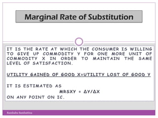 IT IS THE RATE A T WHICH THE CONSUMER IS WILLING
TO GIV E UP COMMODITY Y FOR ONE MORE UNIT OF
COMMODITY X IN ORDER TO MAINTAIN THE SAME
LEVEL OF SATISFACTION.
UTILITY GAINED OF GOOD X=UTILITY LOST OF GOOD Y
IT IS ESTIMATED AS
MRSXY = ΔY/ΔX
ON ANY POINT ON IC.
Rambabu Sambattina
 