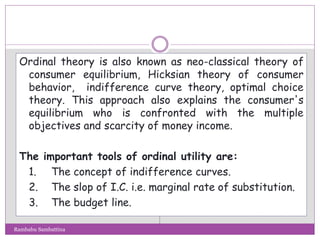 Ordinal theory is also known as neo-classical theory of
consumer equilibrium, Hicksian theory of consumer
behavior, indifference curve theory, optimal choice
theory. This approach also explains the consumer's
equilibrium who is confronted with the multiple
objectives and scarcity of money income.
The important tools of ordinal utility are:
1. The concept of indifference curves.
2. The slop of I.C. i.e. marginal rate of substitution.
3. The budget line.
Rambabu Sambattina
 